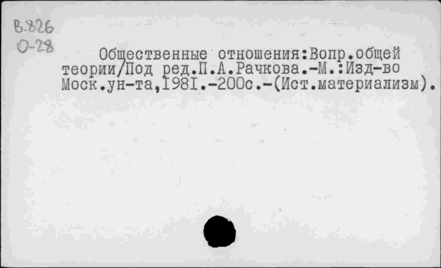 ﻿
о-п
Общественные отношения:Вопр.общей теории/Под ред.П.А.Рачкова.-М.:Изд-во Моск.ун-та,1981.-200с.-(Ист.материализм).